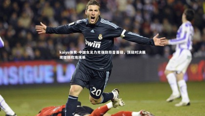 kaiyu体育-中国女足力克强敌昂首晋级，顶级对决展现铿锵玫瑰风采