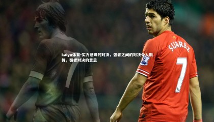 kaiyu体育-实力悬殊的对决，强者之间的对决令人期待，强者对决的意思