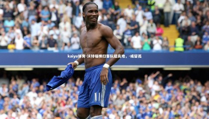 kaiyu体育-沃特福横扫客队纽高地，-或留孤