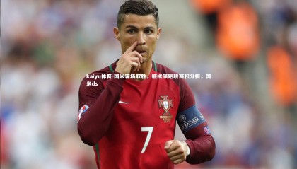 kaiyu体育-国米客场取胜，继续领跑联赛积分榜，国米ds