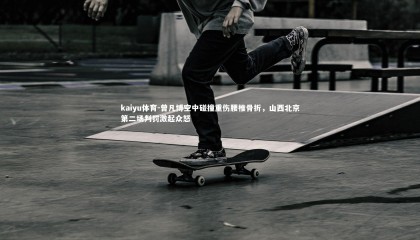 kaiyu体育-曾凡博空中碰撞重伤腰椎骨折，山西北京第二场判罚激起众怒