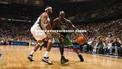 kaiyu体育-贵州恒丰客场折戟连续失分 状态调整刻不容缓